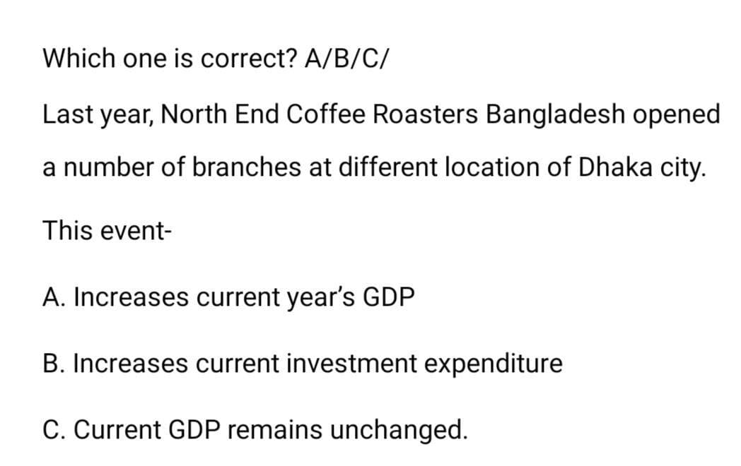 Which one is correct? A/B/C/
Last year, North End Coffee Roasters Bangladesh opened
a number of branches at different location of Dhaka city.
This event-
A. Increases current year's GDP
B. Increases current investment expenditure
C. Current GDP remains unchanged.
