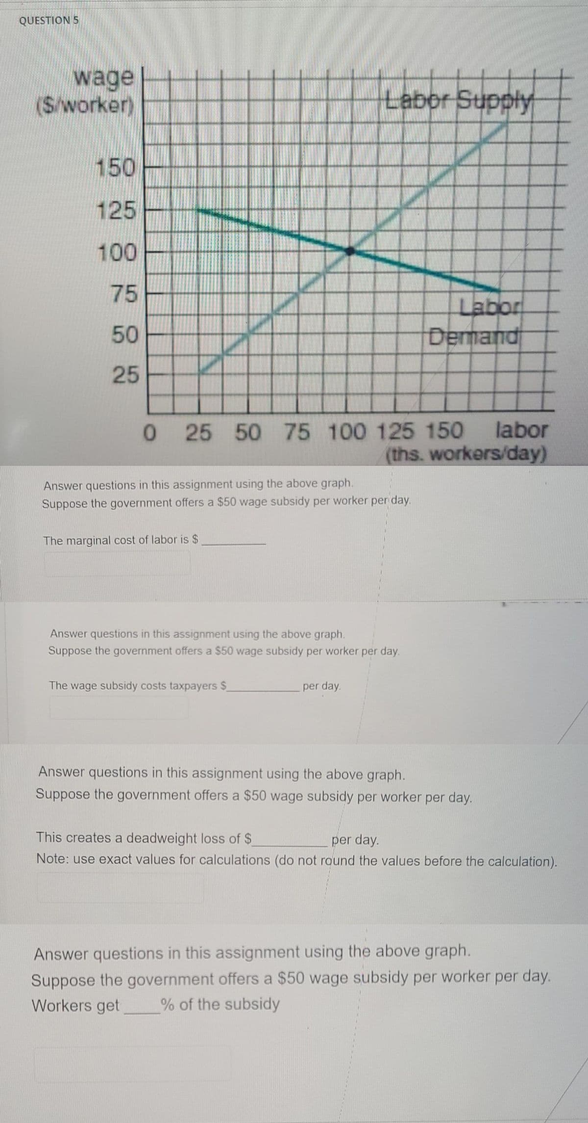 QUESTION 5
wage
(S/worker)
Labor Supply
150
125
100
75
Labor
Demand
50
25
0 25 50 75 100 125 150 labor
(ths. workers/day)
Answer questions in this assignment using the above graph.
Suppose the government offers a $50 wage subsidy per worker per day.
The marginal cost of labor is $
Answer questions in this assignment using the above graph.
Suppose the government offers a $50 wage subsidy per worker per day.
The wage subsidy costs taxpayers $
per day.
Answer questions in this assignment using the above graph.
Suppose the government offers a $50 wage subsidy per worker per day.
This creates a deadweight loss of $
per day.
Note: use exact values for calculations (do not round the values before the calculation).
Answer questions in this assignment using the above graph.
Suppose the government offers a $50 wage subsidy per worker per day.
Workers get
% of the subsidy
