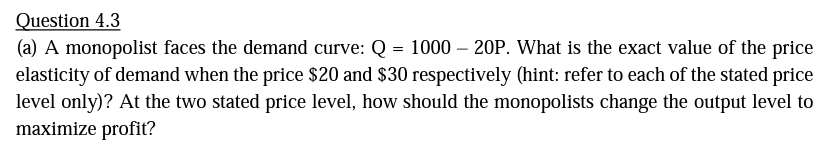 Question 4.3
(a) A monopolist faces the demand curve: Q = 1000 – 20P. What is the exact value of the price
elasticity of demand when the price $20 and $30 respectively (hint: refer to each of the stated price
level only)? At the two stated price level, how should the monopolists change the output level to
maximize profit?
