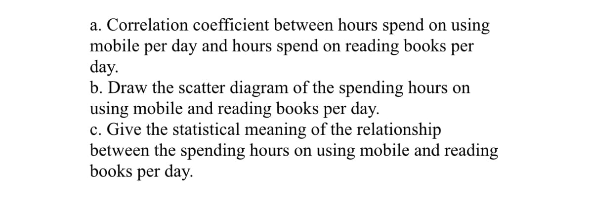 a. Correlation coefficient between hours spend on using
mobile per day and hours spend on reading books per
day.
b. Draw the scatter diagram of the spending hours on
using mobile and reading books per day.
c. Give the statistical meaning of the relationship
between the spending hours on using mobile and reading
books per day.
