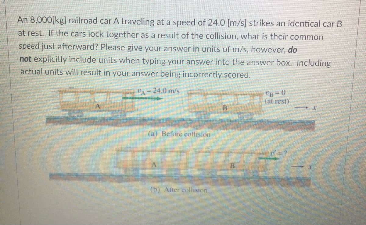 An 8,000[kg] railroad car A traveling at a speed of 24.0 [m/s] strikes an identical car B
at rest. If the cars lock together as a result of the collision, what is their common
speed just afterward? Please give your answer in units of m/s, however, do
not explicitly include units when typing your answer into the answer box. Including
actual units will result in your answer being incorrectly scored.
VA = 24.0 m/s
B=0
(at rest)
B.
(a) Before collision
(b) After collision
