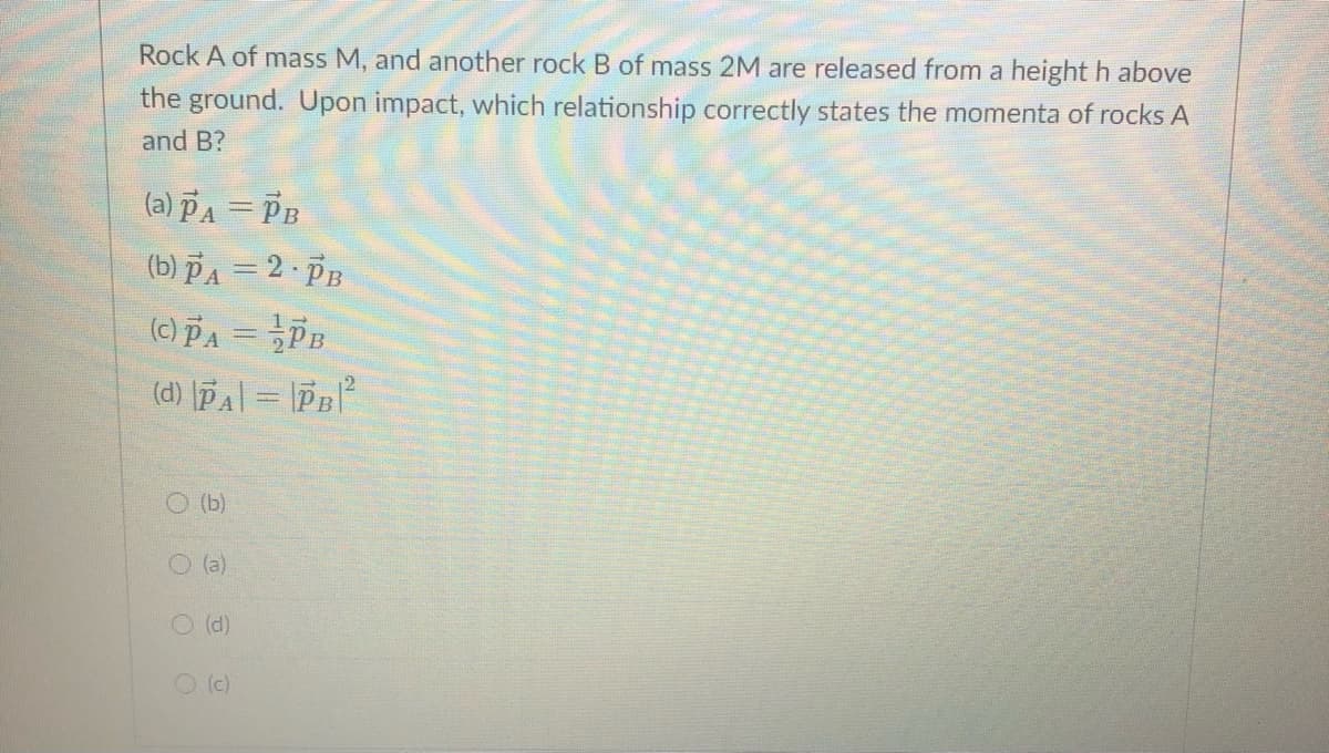 Rock A of mass M, and another rock B of mass 2M are released from a height h above
the ground. Upon impact, which relationship correctly states the momenta of rocks A
and B?
(a) PA = PB
(b) PA = 2 PB
(c) PA = Pn
(d) pA| = |PB
O (b)
O (a)
O(d)
O (c)
