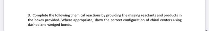 3. Complete the following chemical reactions by providing the missing reactants and products in
the boxes provided. Where appropriate, show the correct configuration of chiral centers using
dashed and wedged bonds.
