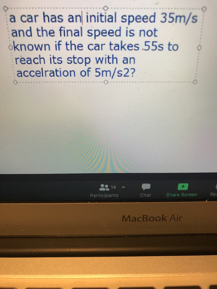 a car has an initial speed 35m/s
and the final speed is not
oknown if the car takes 55s to
reach its stop with an
accelration of 5m/s2?
14
Participants
Chat
Share Screen
Rec
MacBook Air
