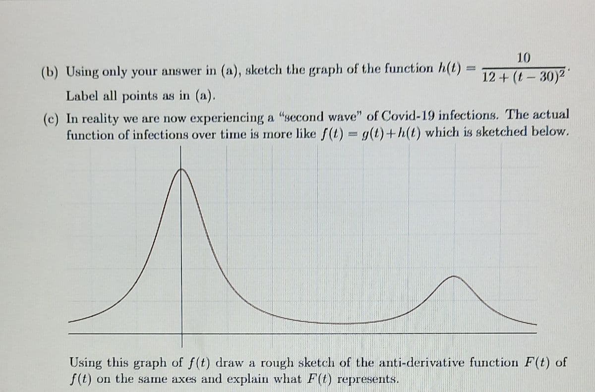 10
(b) Using only your answer in (a), sketch the graph of the function h(t)
12+ (t-30)2
Label all points as in (a).
(c) In reality we are now experiencing a "second wave" of Covid-19 infections. The actual
function of infections over time is more like f(t) = g(t)+h(t) which is sketched below.
Using this graph of f(t) draw a rough sketch of the anti-derivative function F(t) of
f(t) on the same axes and explain what F(t) represents.
