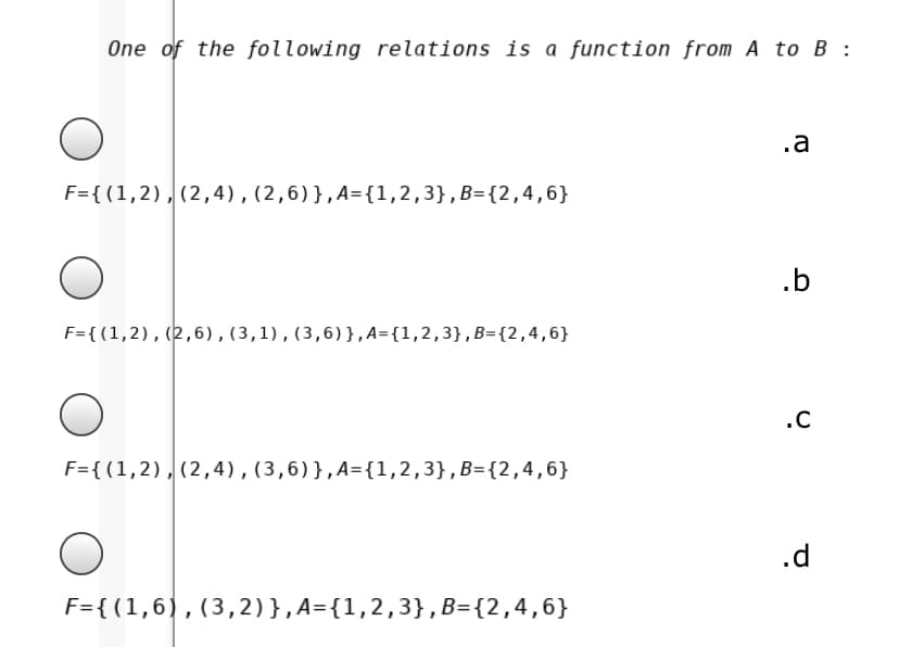 One of the following relations is a function from A to B :
.a
F={(1,2),(2,4),(2,6)},A={1,2,3},B={2,4,6}
.b
F={(1,2),(2,6),(3,1),(3,6)},A={1,2,3},B={2,4,6}
.C
F={ (1,2),(2,4),(3,6)},A={1,2,3},B={2,4,6}
.d
F={ (1,6),(3,2)},A={1,2,3},B={2,4,6}
