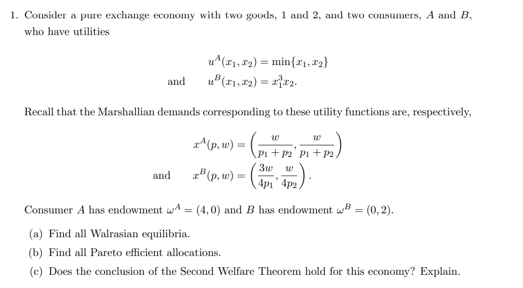 1. Consider a pure exchange economy with two goods, 1 and 2, and two consumers, A and B,
who have utilities
and
u²(x₁, x₂) = min{x1, x2}
u²(x1, x2) = x³x2.
Recall that the Marshallian demands corresponding to these utility functions are, respectively,
and
x^(p, w) =
x³ (p, w) =
W
W
P1 P2 P1 P2
3w W
4p1' 4p2
Consumer A has endowment w = (4,0) and B has endowment wB = (0, 2).
(a) Find all Walrasian equilibria.
(b) Find all Pareto efficient allocations.
(c) Does the conclusion of the Second Welfare Theorem hold for this economy? Explain.