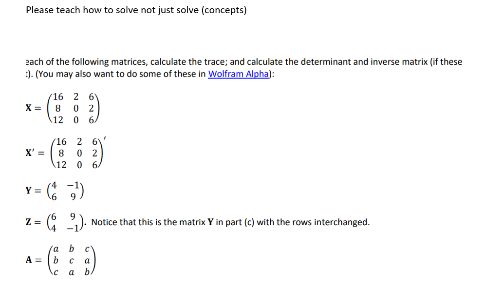 Please teach how to solve not just solve (concepts)
each of the following matrices, calculate the trace; and calculate the determinant and inverse matrix (if these
t). (You may also want to do some of these in Wolfram Alpha):
X =
X' =
Y =
16 2 6
8 0 2
12
0 6/
A =
16 2
8 0 2
12
0 6.
(1¹)
9
Z=
( 2). Notice that this is the matrix Y in part (c) with the rows interchanged.
I
b
( 8 )
с
a