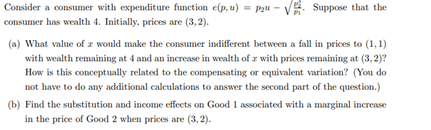 Consider a consumer with expenditure function e(p, u) = P2u -√√ Suppose that the
consumer has wealth 4. Initially, prices are (3,2).
(a) What value of a would make the consumer indifferent between a fall in prices to (1,1)
with wealth remaining at 4 and an increase in wealth of 2 with prices remaining at (3, 2)?
How is this conceptually related to the compensating or equivalent variation? (You do
not have to do any additional calculations to answer the second part of the question.)
(b) Find the substitution and income effects on Good 1 associated with a marginal increase
in the price of Good 2 when prices are (3,2).