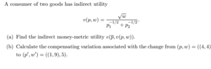 A consumer of two goods has indirect utility
√w
v(p,w) = 1/2
P₁ + P₂
(a) Find the indirect money-metric utility e(p, v(p, w)).
(b) Calculate the compensating variation associated with the change from (p, w) = ((4,4)
to (p', w')= ((1,9), 5).