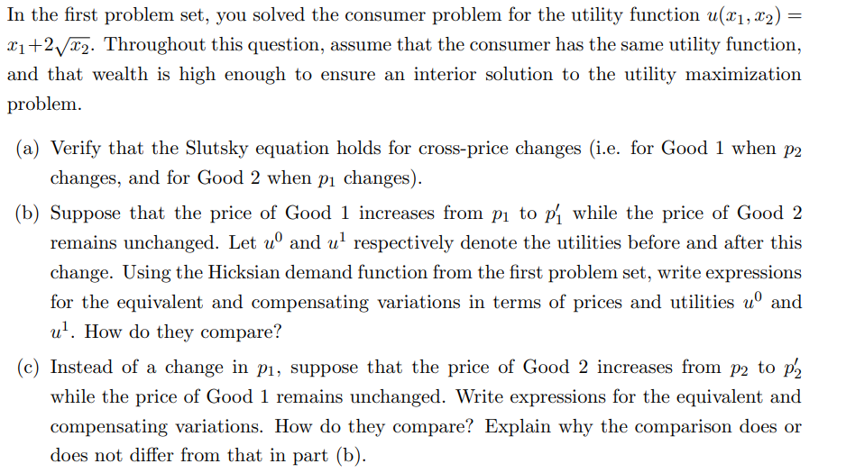 In the first problem set, you solved the consumer problem for the utility function u(x₁, x₂) =
₁+2√2. Throughout this question, assume that the consumer has the same utility function,
and that wealth is high enough to ensure an interior solution to the utility maximization
problem.
(a) Verify that the Slutsky equation holds for cross-price changes (i.e. for Good 1 when p2
changes, and for Good 2 when p₁ changes).
(b) Suppose that the price of Good 1 increases from p₁ to p₁ while the price of Good 2
remains unchanged. Let u and u¹ respectively denote the utilities before and after this
change. Using the Hicksian demand function from the first problem set, write expressions
for the equivalent and compensating variations in terms of prices and utilities uº and
u¹. How do they compare?
(c) Instead of a change in p₁, suppose that the price of Good 2 increases from p2 to p2
while the price of Good 1 remains unchanged. Write expressions for the equivalent and
compensating variations. How do they compare? Explain why the comparison does or
does not differ from that in part (b).