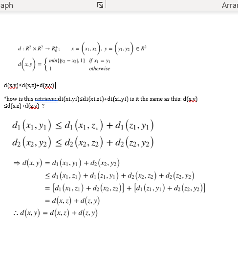 aph
17
d: R² x R² → R²; x = (x₁.x2). y = (v₁.32) € R²
miny2-x2.1) if x₁ = y₁
d(x,x) = { min
otherwise
d(xx)sd(x,z)+d(z.x)
*how is this retrieved1(x1.yı)<di(x1,z1)+d1(zı,y1) is it the same as this: d(xx)
<d(x,z)+d(z.x) ?
d₁ (x₁, y₁) ≤ d₁ (x₁, z. ) + d₁ (Z₁, y₁)
d2 (x2, y2) ≤ d2 (x2, 22) + d₂ (22, y2)
⇒d(x, y) = d₁ (x₁, y₁) + d2 (x2, y2)
≤d₁(x₁, 2₁) +d₁ (2₁, y₁) + d2 (x2, 22) + d2 (22, y2)
= [d₁ (x₁, 2₁) + d2 (x2, 22)] + [dı (21, y1) + d2 (z2, y2)]
=d(x,z) + d(z,y)
..d(x, y) = d(x,z) + d(z,y)
Arran