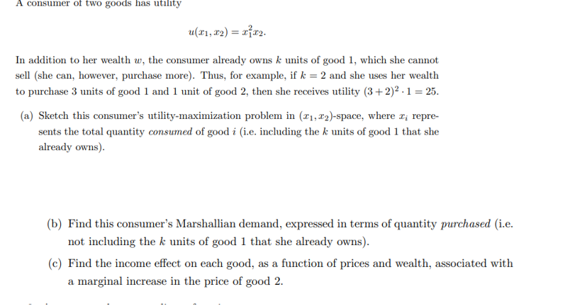 A consumer of two goods has utility
u(x1, x2) = x²x₂.
In addition to her wealth w, the consumer already owns k units of good 1, which she cannot
sell (she can, however, purchase more). Thus, for example, if k = 2 and she uses her wealth
to purchase 3 units of good 1 and 1 unit of good 2, then she receives utility (3+2)²2.1 = 25.
(a) Sketch this consumer's utility-maximization problem in (₁,2)-space, where x¡ repre-
sents the total quantity consumed of good i (i.e. including the k units of good 1 that she
already owns).
(b) Find this consumer's Marshallian demand, expressed in terms of quantity purchased (i.e.
not including the k units of good 1 that she already owns).
(c) Find the income effect on each good, as a function of prices and wealth, associated with
a marginal increase in the price of good 2.