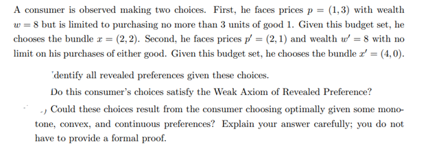 A consumer is observed making two choices. First, he faces prices p = (1,3) with wealth
w = 8 but is limited to purchasing no more than 3 units of good 1. Given this budget set, he
chooses the bundle x = (2, 2). Second, he faces prices p' = (2,1) and wealth w' = 8 with no
limit on his purchases of either good. Given this budget set, he chooses the bundle 2' = (4,0).
dentify all revealed preferences given these choices.
Do this consumer's choices satisfy the Weak Axiom of Revealed Preference?
- Could these choices result from the consumer choosing optimally given some mono-
tone, convex, and continuous preferences? Explain your answer carefully; you do not
have to provide a formal proof.