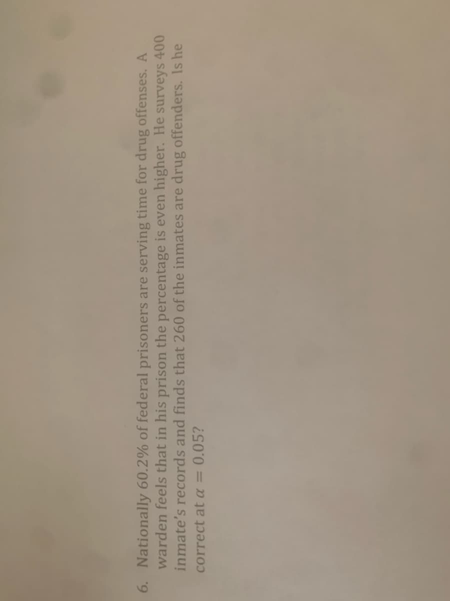 6. Nationally 60.2% of federal prisoners are serving time for drug offenses. A
warden feels that in his prison the percentage is even higher. He surveys 400
inmate's records and finds that 260 of the inmates are drug offenders. Is he
correct at a = 0.05?
