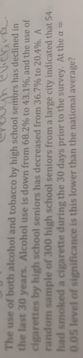 evicard
The use of both alcohol and tobacco by high school senibrs has declined in
the last 30 years. Alcohol use is down from 68.2% to 43.1%, and the use of
cigarettes by high school seniors has decreased from 36.7% to 20.4%. A
random sample of 300 high school seniors from a large city indicated that 54
had smoked a cigarette during the 30 days prior to the survey. At the a =
0.05 level of significance is this lower than the national average?
