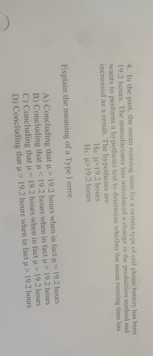4. In the past, the mean running time for a certain type of cell phone battery has been
19.2 hours. The manufacturer has introduced a change in the production method and
wants to perform a hypothesis test to determine whether the mean running time has
increased as a result. The hypotheses are:
Họ: u=19.2 hours
H1: µ>19.2 hours
Explain the meaning of a Type I error.
A) Concluding that u> 19.2 hours when in fact u = 19.2 hours
B) Concluding that u < 19.2 hours when in fact u> 19.2 hours
C) Concluding that u =
D) Concluding that u> 19.2 hours when in fact u> 19.2 hours
19.2 hours when in fact u > 19.2 hours
