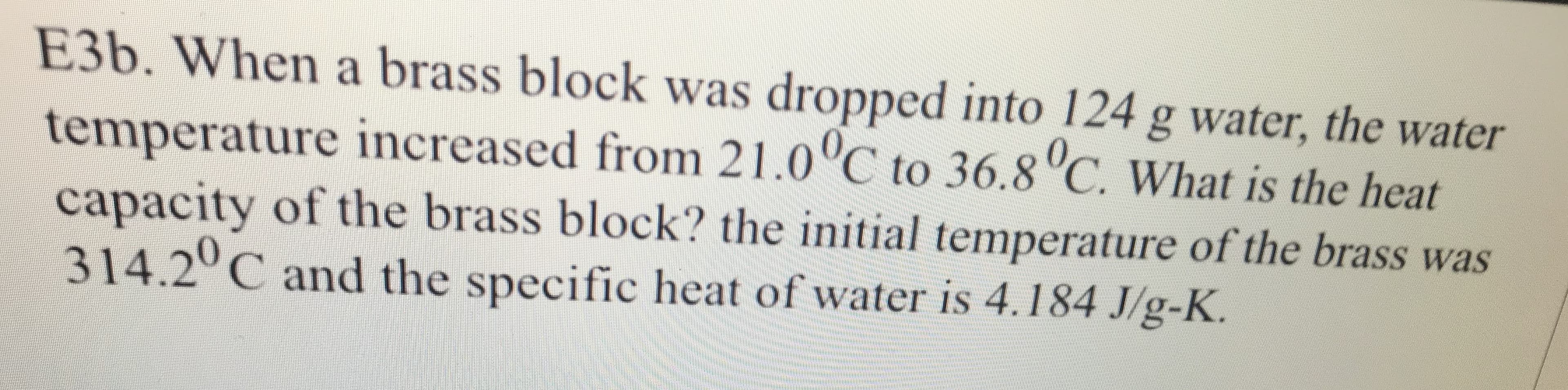 E3b. When a brass block was dropped into 124 g water, the water
temperature increased from 21.0 C to 36.8 C. What is the heat
capacity of the brass block? the initial temperature of the brass was
314.2 C and the specific heat of water is 4.184 J/g-K
