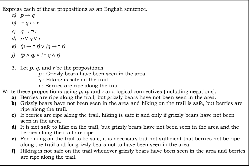 Express each of these propositions as an English sentence.
a) p→q
b) ¬q+ r
c) q→¬r
d) pV qV r
e) (p →¬r) V (q →¬r)
f) (p^ q) v (¬q^ r)
3. Let p, q, and r be the propositions
p: Grizzly bears have been seen in the area.
q : Hiking is safe on the trail.
r: Berries are ripe along the trail.
Write these propositions using p, q, and r and logical connectives (including negations).
a) Berries are ripe along the trail, but grizzly bears have not been seen in the area.
b) Grizzly bears have not been seen in the area and hiking on the trail is safe, but berries are
ripe along the trail.
c) If berries are ripe along the trail, hiking is safe if and only if grizzly bears have not been
seen in the area.
d) It is not safe to hike on the trail, but grizzly bears have not been seen in the area and the
berries along the trail are ripe.
e) For hiking on the trail to be safe, it is necessary but not sufficient that berries not be ripe
along the trail and for grizzly bears not to have been seen in the area.
f) Hiking is not safe on the trail whenever grizzly bears have been seen in the area and berries
are ripe along the trail.
