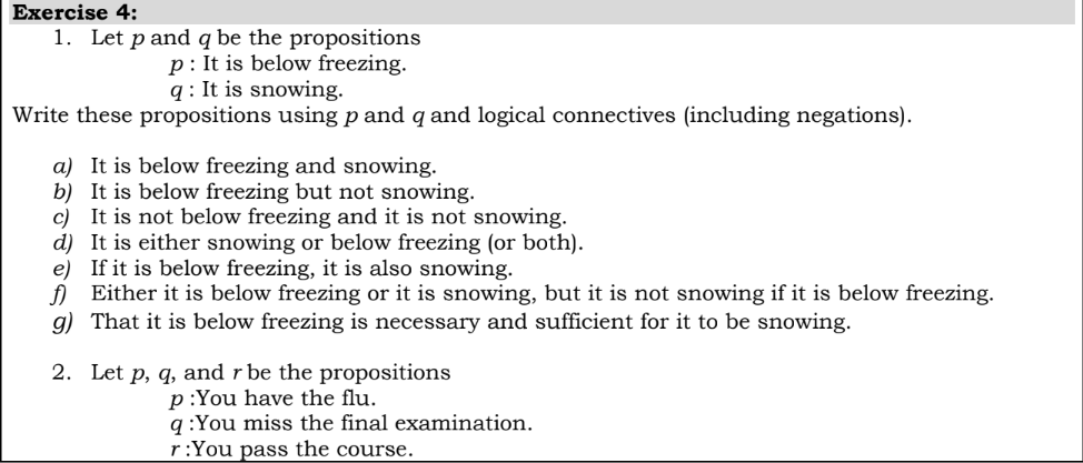 Еxercise 4:
1. Let p and q be the propositions
p: It is below freezing.
q : It is snowing.
Write these propositions using p and q and logical connectives (including negations).
a) It is below freezing and snowing.
b) It is below freezing but not snowing.
c) It is not below freezing and it is not snowing.
d) It is either snowing or below freezing (or both).
e) If it is below freezing, it is also snowing.
f) Either it is below freezing or it is snowing, but it is not snowing if it is below freezing.
g) That it is below freezing is necessary and sufficient for it to be snowing.
2. Let p, q, and r be the propositions
p:You have the flu.
q :You miss the final examination.
r:You pass the course.
