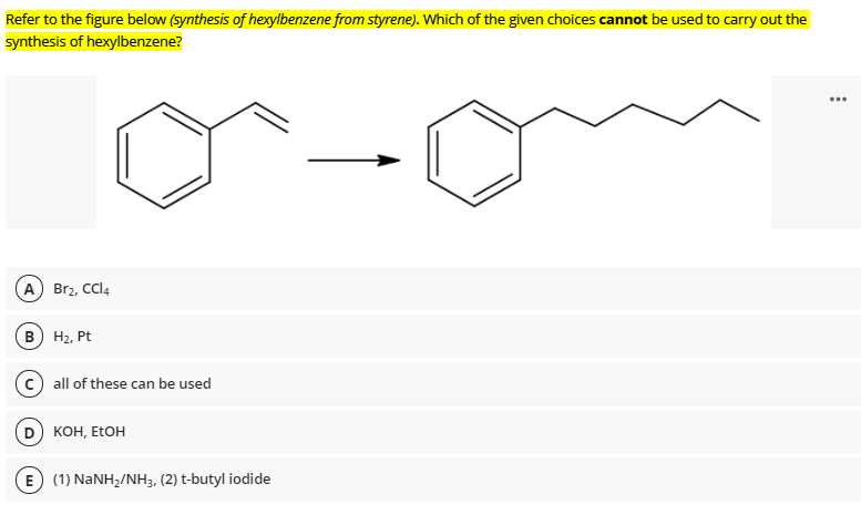 Refer to the figure below (synthesis of hexylbenzene from styrene). Which of the given choices cannot be used to carry out the
synthesis of hexylbenzene?
...
A) Br2, CCl4
B H2, Pt
all of these can be used
KOH, ETOH
E (1) NANH,/NH3, (2) t-butyl iodide
