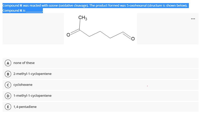 Compound K was reacted with ozone (oxidative cleavage). The product formed was 5-oxohexanal (structure is shown below).
Compound K is
CH3
...
A none of these
B) 2-methyl-1-cyclopentene
cyclohexene
D 1-methyl-1-cyclopentene
E 1,4-pentadiene
