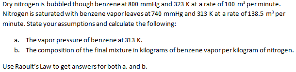 Dry nitrogen is bubbled though benzene at 800 mmHg and 323 K at a rate of 100 m per minute.
Nitrogen is saturated with benzene vapor leaves at 740 mmHg and 313 K at a rate of 138.5 m per
minute. State your assumptions and calculate the following:
a. The vapor pressure of benzene at 313 K.
b. The composition of the final mixture in kilograms of benzene vapor per kilogram of nitrogen.
Use Raoult's Law to get answers for both a. and b.
