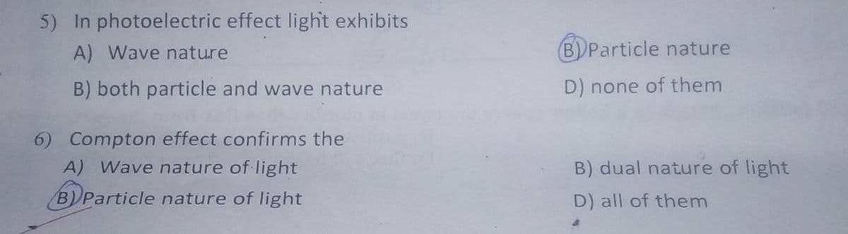 5) In photoelectric effect light exhibits
A) Wave nature
B)Particle nature
B) both particle and wave nature
D) none of them
6) Compton effect confirms the
A) Wave nature of light
B) dual nature of light
B)Particle nature of light
D) all of them
