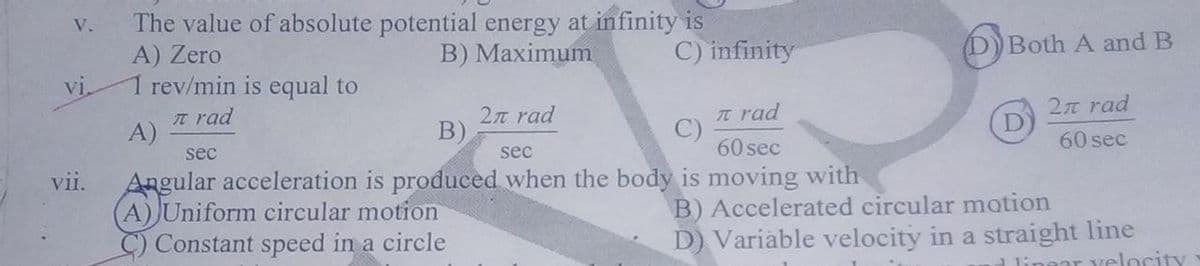 The value of absolute potential energy at infinity is
A) Zero
1 rev/min is equal to
n rad
V.
B) Maximum
C) infinity
DBoth A and B
vi,
2n rad
B)
Tt rad
C)
60 sec
27T rad
A)
sec
sec
60 sec
Angular acceleration is produced when the body is moving with
A) Uniform circular motion
C) Constant speed in a circle
vii.
B) Accelerated circular motion
D) Variable velocity in a straight line
ear velocity
