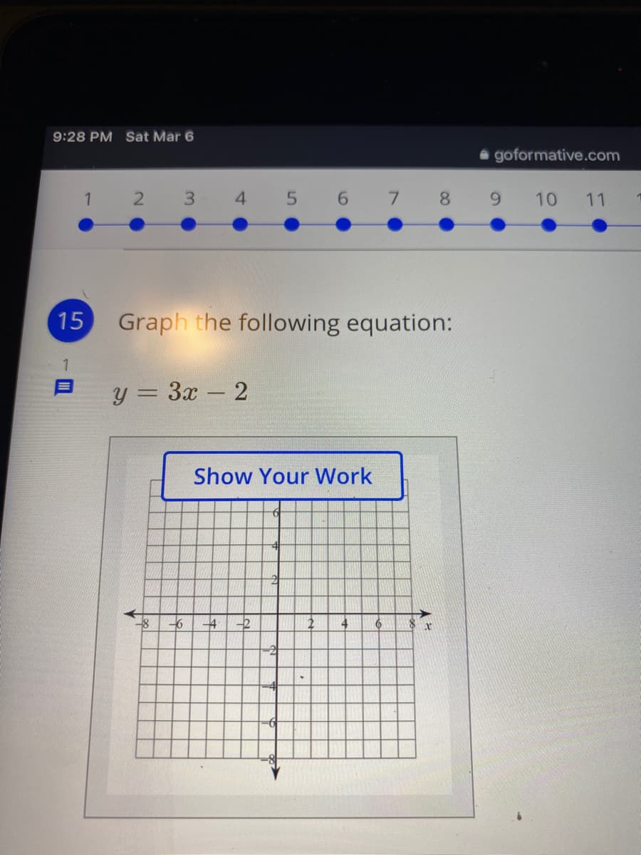 9:28 PM Sat Mar 6
a goformative.com
4.
5 6 7 8
9.
10
11
15
Graph the following equation:
y = 3x - 2
Show Your Work
-6
-2
4
