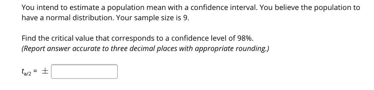You intend to estimate a population mean with a confidence interval. You believe the population to
have a normal distribution. Your sample size is 9.
Find the critical value that corresponds to a confidence level of 98%.
(Report answer accurate to three decimal places with appropriate rounding.)
ta/2
%3D
