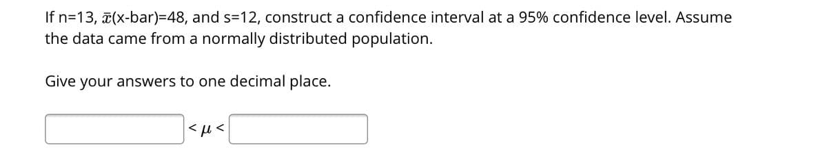 If n=13, (x-bar)=48, and s=12, construct a confidence interval at a 95% confidence level. Assume
the data came from a normally distributed population.
Give your answers to one decimal place.
