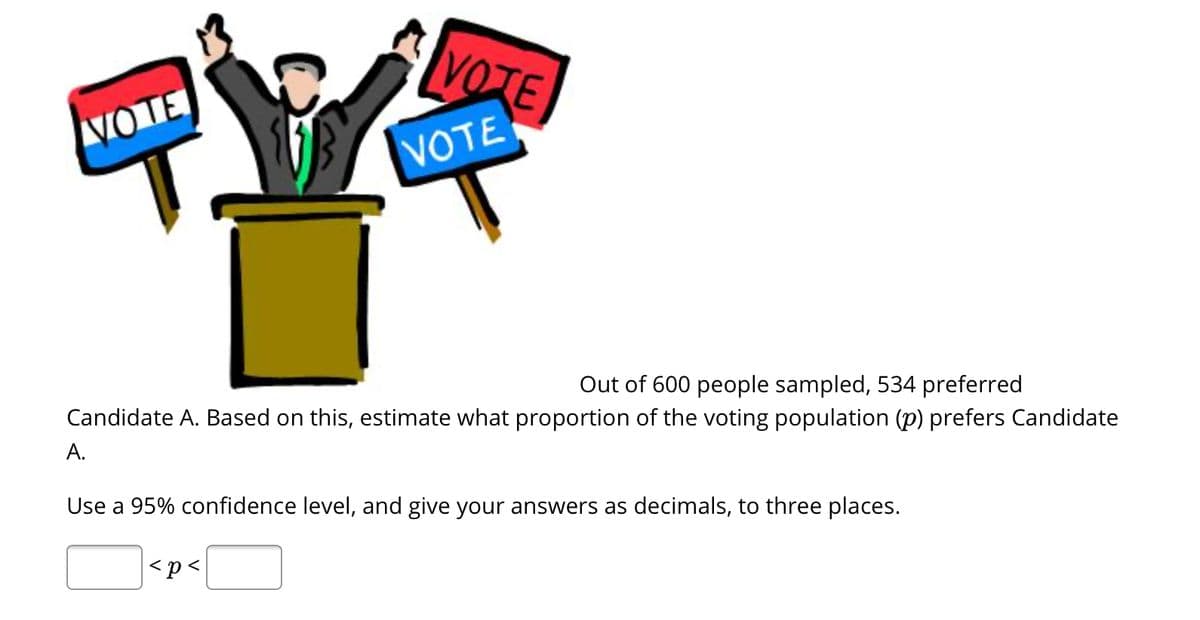VOTE
VOTE
VOTE
Out of 600 people sampled, 534 preferred
Candidate A. Based on this, estimate what proportion of the voting population (p) prefers Candidate
A.
Use a 95% confidence level, and give your answers as decimals, to three places.
<p<
