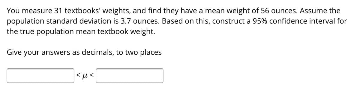 You measure 31 textbooks' weights, and find they have a mean weight of 56 ounces. Assume the
population standard deviation is 3.7 ounces. Based on this, construct a 95% confidence interval for
the true population mean textbook weight.
Give your answers as decimals, to two places
