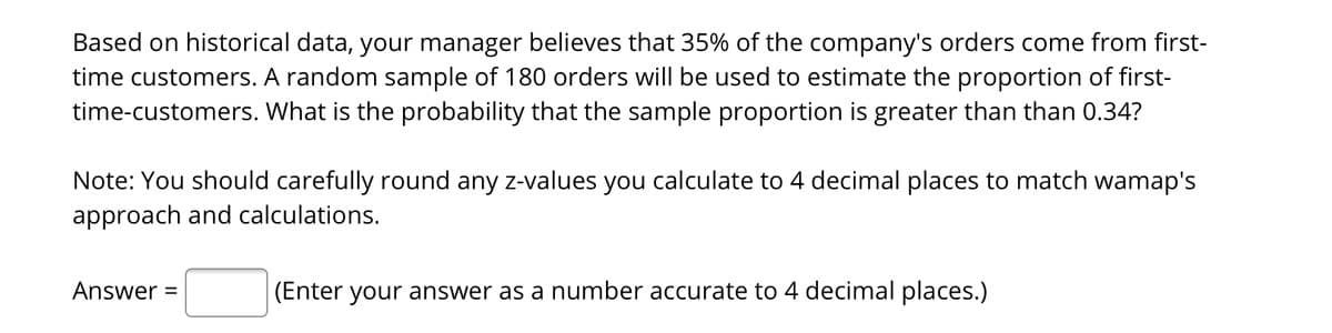 Based on historical data, your manager believes that 35% of the company's orders come from first-
time customers. A random sample of 180 orders will be used to estimate the proportion of first-
time-customers. What is the probability that the sample proportion is greater than than 0.34?
Note: You should carefully round any z-values you calculate to 4 decimal places to match wamap's
approach and calculations.
Answer =
(Enter your answer as a number accurate to 4 decimal places.)
