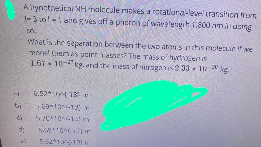 A hypothetical NH molecule makes a rotational-level transition from
\= 3 to l = 1 and gives off a photon of wavelength 1.800 nm in doing
SO.
What is the separation between the two atoms in this molecule if we
model them as point masses? The mass of hydrogen is
kg.
1.67 * 10-2 kg, and the mass of nitrogen is 2.33 * 10 26
a)
6.52*10^{-13}m
b)
5.69*10^{-13}m
c) 5.70*10^{-14} m
d)
5.69*10^{-12}m
e)
5.62*10^{-13}m
