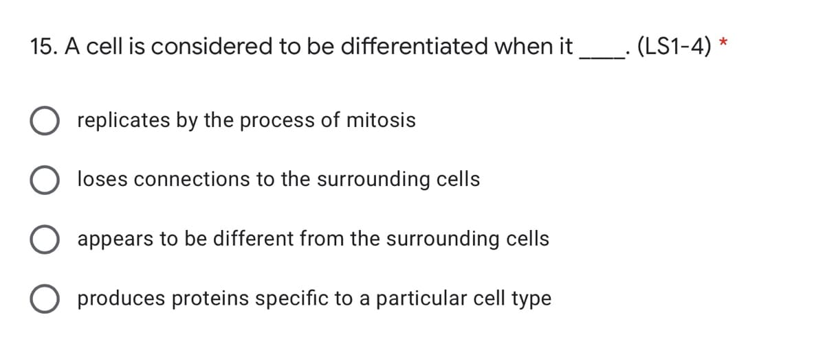 15. A cell is considered to be differentiated when it_. (LS1-4) *
replicates by the process of mitosis
loses connections to the surrounding cells
appears to be different from the surrounding cells
O produces proteins specific to a particular cell type
