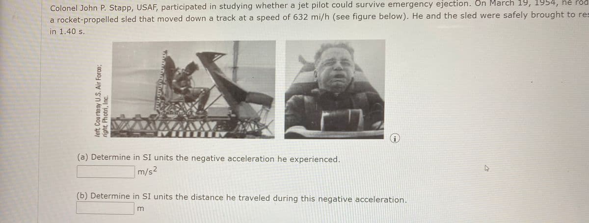 Colonel John P. Stapp, USAF, participated in studying whether a jet pilot could survive emergency ejection. Ôn March 19, 1954, he rod
a rocket-propelled sled that moved down a track at a speed of 632 mi/h (see figure below). He and the sled were safely brought to res
in 1.40 s.
(a) Determine in SI units the negative acceleration he experienced.
m/s²
(b) Determine in SI units the distance he traveled during this negative acceleration.
left, Courtesy U.S. Air Force;
right, Photri, Inc.
