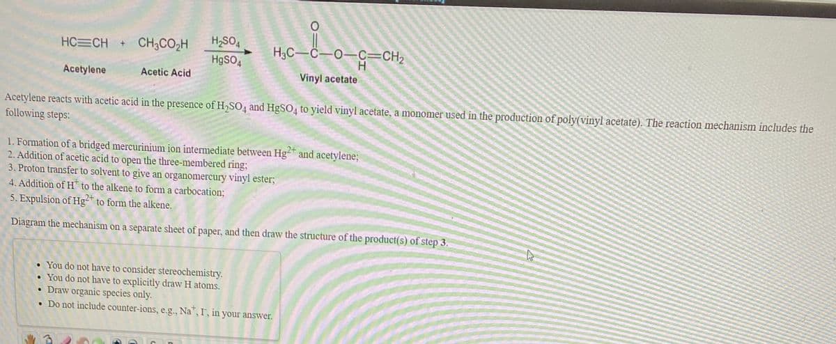 HC CH
CH3CO2H
H,SO,
H3C-C-O-C=CH2
H
HgSO,
Acetylene
Acetic Acid
Vinyl acetate
Acetylene reacts with acetic acid in the presence of H,SO4 and HgSO4 to yield vinyl acetate, a monomer used in the production of poly(vinyl acetate). The reaction mechanism includes the
following steps:
1. Formation of a bridged mercurinium ion intermediate between Hg- and acetylene;
2. Addition of acetic acid to open the three-membered ring;
3. Proton transfer to solvent to give an organomercury vinyl ester3;
4. Addition of H to the alkene to form a carbocation;
2+
5. Expulsion of Hg²+
to form the alkene.
Diagram the mechanism on a separate sheet of paper, and then draw the structure of the product(s) of step 3.
• You do not have to consider stereochemistry.
• You do not have to explicitly draw H atoms.
• Draw organic species only.
• Do not include counter-ions, e.g., Na, I, in your answer.
