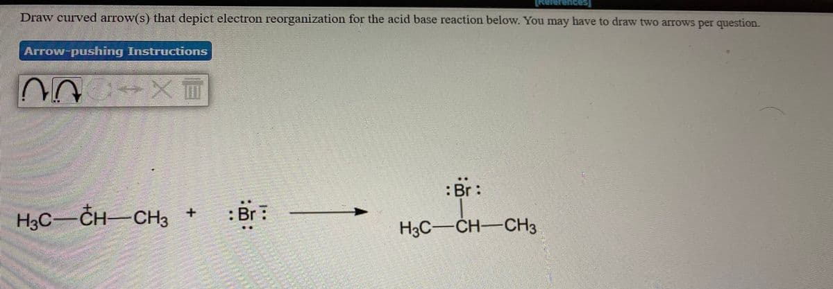 Draw curved arrow(s) that depict electron reorganization for the acid base reaction below. You may have to draw two arrows per question.
References]
Arrow-pushing Instructions
:Br:
H3C-CH-CH3 +
: Br:
H3C-CH-CH3
