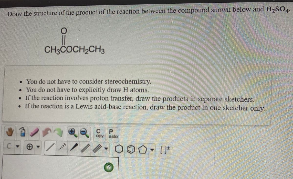 Draw the structure of the product of the reaction between the compound shown below and H,SO.
CH3COCH2CH3
• You do not have to consider stereochemistry.
• You do not have to explicitly draw H atoms.
• If the reaction involves proton transfer, draw the products in separate sketchers.
• If the reaction is a Lewis acid-base reaction, draw the product in one sketcher only.
CP
opy aste
翻
券 網
