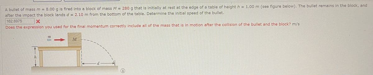 A bullet of mass m = 8.00 g is fired into a block of mass M = 280 g that is initially at rest at the edge of a table of height h = 1.00 m (see figure below), The bullet remains in the block, and
%3D
after the impact the block lands d = 2.10 m from the bottom of the table. Determine the initial speed of the bullet.
162.6975
Does the expression you used for the final momentum correctly include all of the mass that is in motion after the collision of the bullet and the block? m/s
h.
d
