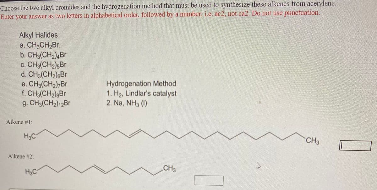 Choose the two alkyl bromides and the hydrogenation method that must be used to synthesize these alkenes from acetylene.
Enter your answer as two letters in alphabetical order, followed by a number; i.e. ac2, not ca2. Do not use punctuation.
Alkyl Halides
a. CH3CH,Br.
b. CH3(CH2)4Br
c. CH3(CH2);Br
d. CH3(CH2)6Br
e. CH3(CH2);Br
f. CH3(CH2);Br
g. CH3(CH2)12B
Hydrogenation Method
1. H2, Lindlar's catalyst
2. Na, NH3 (1)
Alkene #1:
H3C
CH3
Alkene #2:
CH3
H3C
