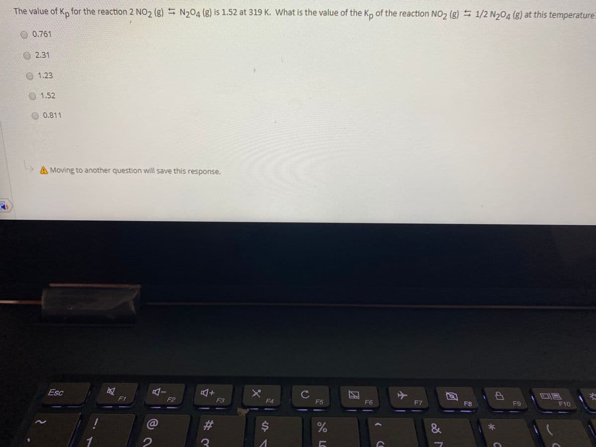 The value of K, for the reaction 2 NO, (g) N204 (g) is 1.52 at 319 K. What is the value of the Kp of the reaction NO2 (g) 1/2 N204 (g) at this temperature:
0.761
O2.31
1.23
1.52
0.811
A Moving to another question will save this response.
Esc
AI
C
中
F1
F2
F3
F4
F5
F6
F7
F8
F9
F10
23
%24
