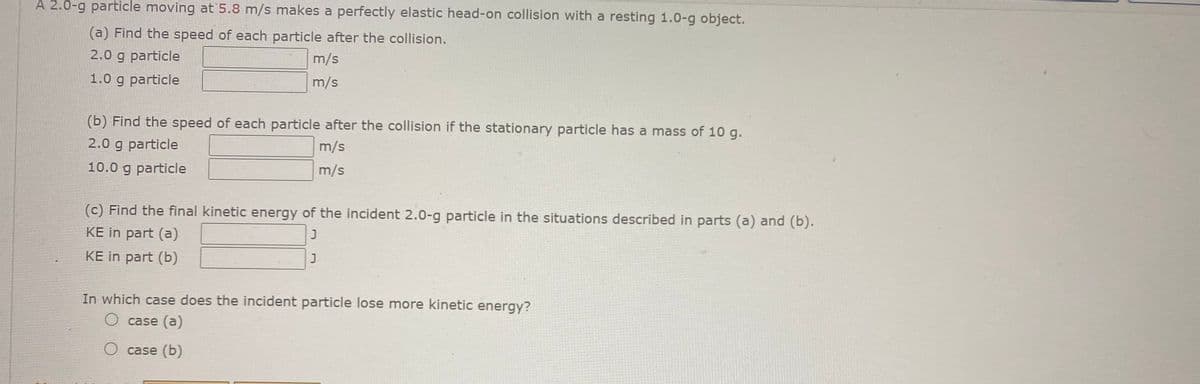 A 2.0-g particle moving at 5.8 m/s makes a perfectly elastic head-on collision with a resting 1.0-g object.
(a) Find the speed of each particle after the collision.
2.0 g particle
m/s
1.0 g particle
m/s
(b) Find the speed of each particle after the collision if the stationary particle has a mass of 10 g.
2.0 g particle
m/s
10.0 g particle
m/s
(c) Find the final kinetic energy of the incident 2.0-g particle in the situations described in parts (a) and (b).
KE in part (a)
KE in part (b)
In which case does the incident particle lose more kinetic energy?
O case (a)
O case (b)

