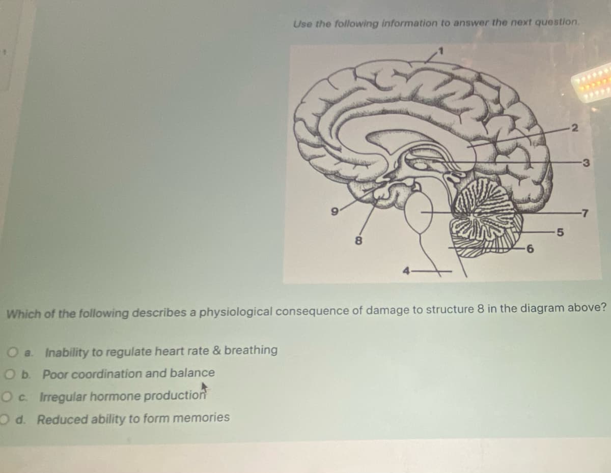 Use the following information to answer the next question.
O a. Inability to regulate heart rate & breathing
O b. Poor coordination and balance
O c. Irregular hormone production
Od. Reduced ability to form memories
R
6
5
-2
3
-7
Which of the following describes a physiological consequence of damage to structure 8 in the diagram above?