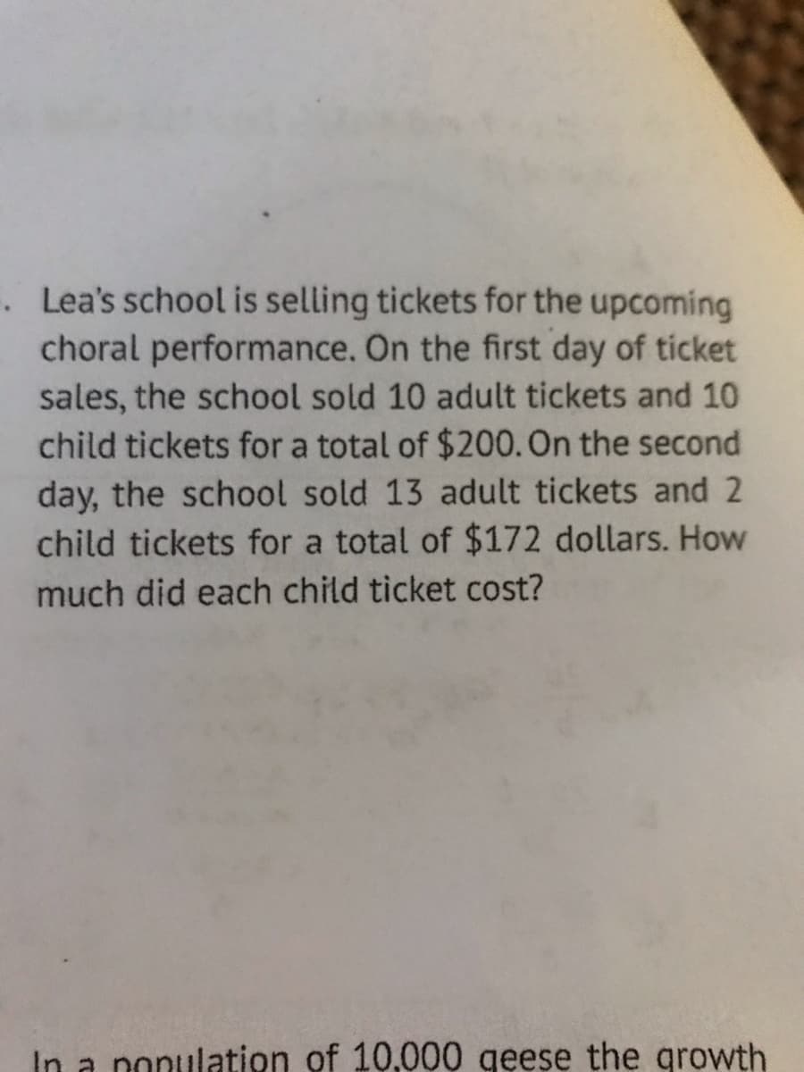 . Lea's school is selling tickets for the upcoming
choral performance. On the first day of ticket
sales, the school sold 10 adult tickets and 10
child tickets for a total of $200. On the second
day, the school sold 13 adult tickets and 2
child tickets for a total of $172 dollars. How
much did each child ticket cost?
In a population of 10.000 geese the growth
