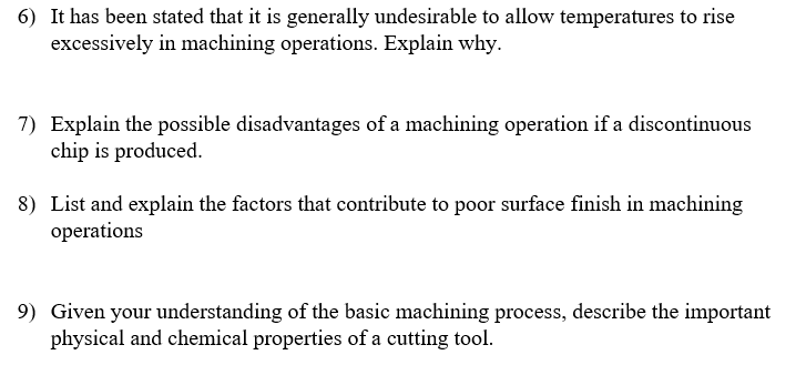 6) It has been stated that it is generally undesirable to allow temperatures to rise
excessively in machining operations. Explain why.
7) Explain the possible disadvantages of a machining operation if a discontinuous
chip is produced.
8) List and explain the factors that contribute to poor surface finish in machining
operations
9) Given your understanding of the basic machining process, describe the important
physical and chemical properties of a cutting tool.
