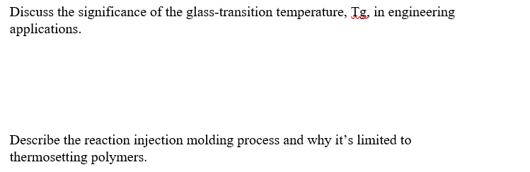 Discuss the significance of the glass-transition temperature, Tg, in engineering
applications.
Describe the reaction injection molding process and why it's limited to
thermosetting polymers.
