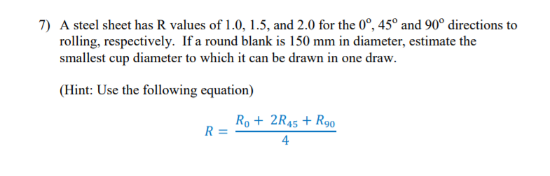 7) A steel sheet has R values of 1.0, 1.5, and 2.0 for the 0°, 45° and 90° directions to
rolling, respectively. If a round blank is 150 mm in diameter, estimate the
smallest cup diameter to which it can be drawn in one draw.
(Hint: Use the following equation)
Ro + 2R45 + R90
R
4
